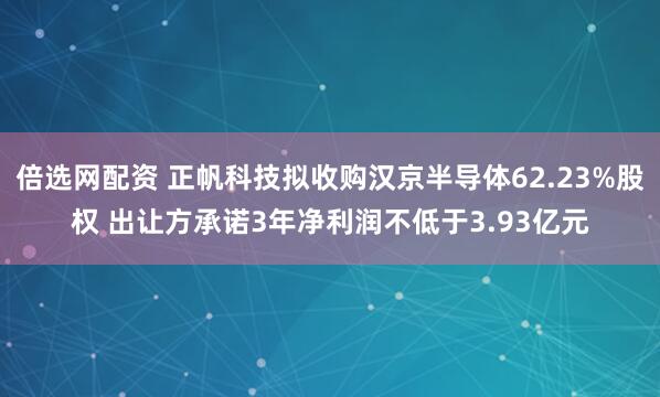 倍选网配资 正帆科技拟收购汉京半导体62.23%股权 出让方承诺3年净利润不低于3.93亿元