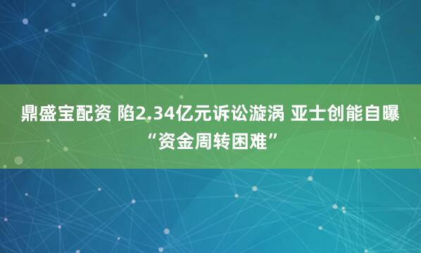 鼎盛宝配资 陷2.34亿元诉讼漩涡 亚士创能自曝“资金周转困难”