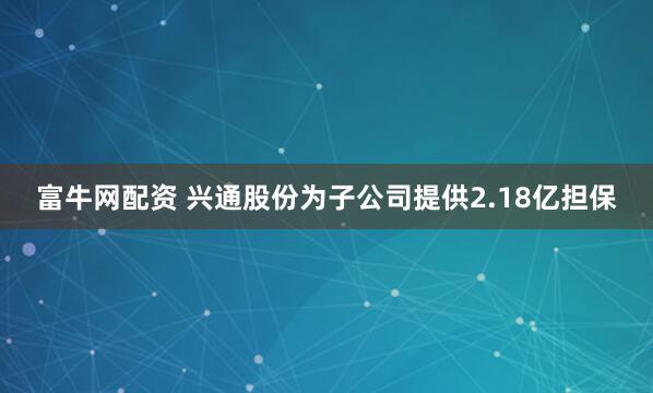 富牛网配资 兴通股份为子公司提供2.18亿担保