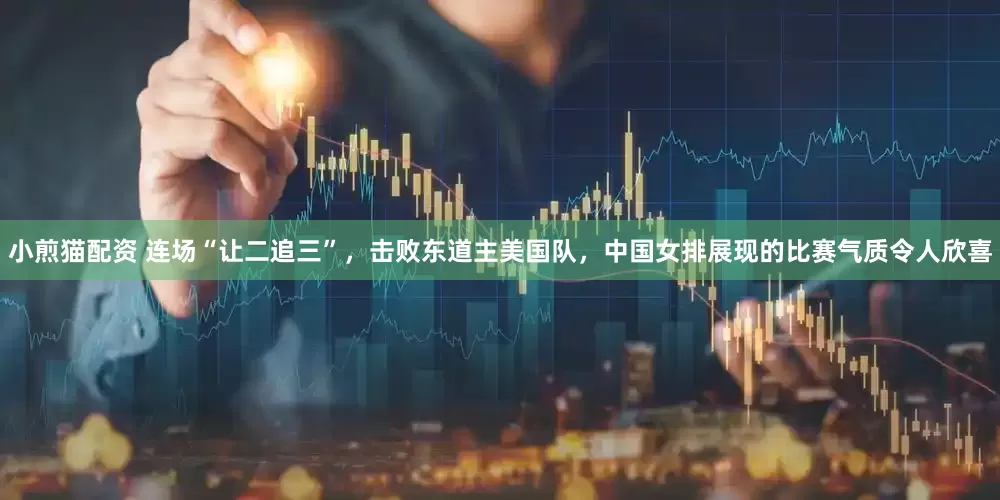 小煎猫配资 连场“让二追三”，击败东道主美国队，中国女排展现的比赛气质令人欣喜