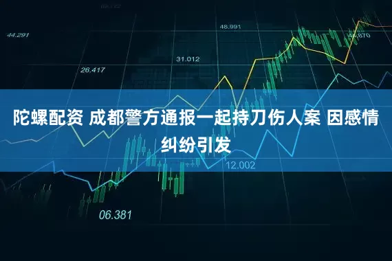 陀螺配资 成都警方通报一起持刀伤人案 因感情纠纷引发