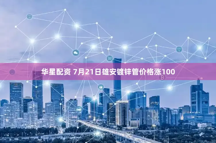 华星配资 7月21日雄安镀锌管价格涨100