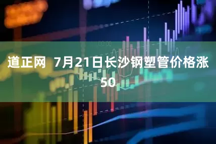 道正网  7月21日长沙钢塑管价格涨50