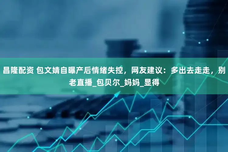 昌隆配资 包文婧自曝产后情绪失控，网友建议：多出去走走，别老直播_包贝尔_妈妈_显得