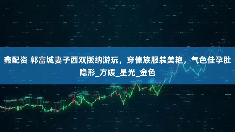 鑫配资 郭富城妻子西双版纳游玩，穿傣族服装美艳，气色佳孕肚隐形_方媛_星光_金色
