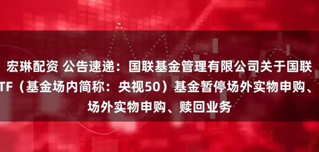 宏琳配资 公告速递：国联基金管理有限公司关于国联央视50ETF（基金场内简称：央视50）基金暂停场外实物申购、赎回业务