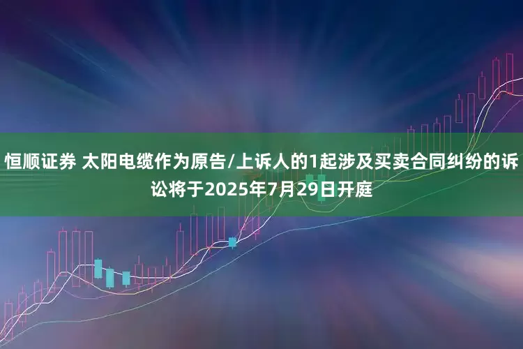 恒顺证券 太阳电缆作为原告/上诉人的1起涉及买卖合同纠纷的诉讼将于2025年7月29日开庭