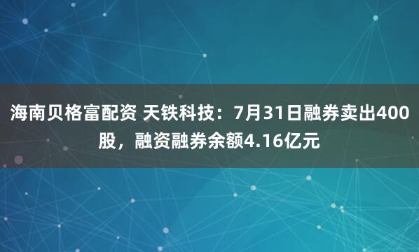 海南贝格富配资 天铁科技：7月31日融券卖出400股，融资融券余额4.16亿元
