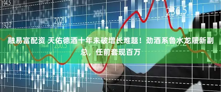 融易富配资 天佑德酒十年未破增长难题！劲酒系鲁水龙履新副总，任前套现百万