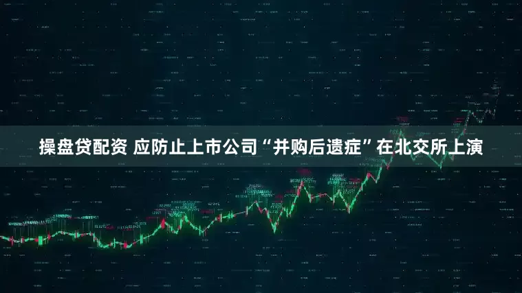 操盘贷配资 应防止上市公司“并购后遗症”在北交所上演