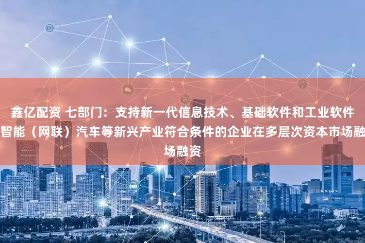 鑫亿配资 七部门：支持新一代信息技术、基础软件和工业软件、智能（网联）汽车等新兴产业符合条件的企业在多层次资本市场融资