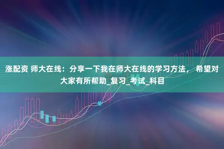 涨配资 师大在线：分享一下我在师大在线的学习方法， 希望对大家有所帮助_复习_考试_科目