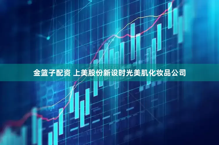 金篮子配资 上美股份新设时光美肌化妆品公司