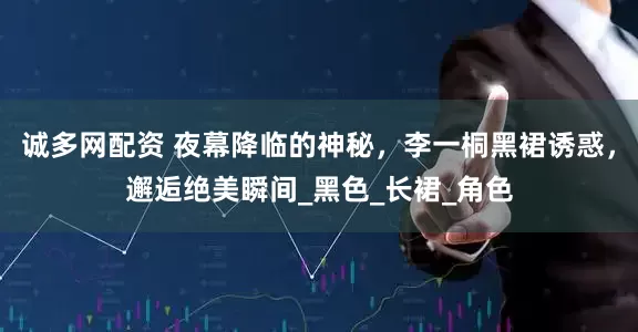 诚多网配资 夜幕降临的神秘，李一桐黑裙诱惑，邂逅绝美瞬间_黑色_长裙_角色