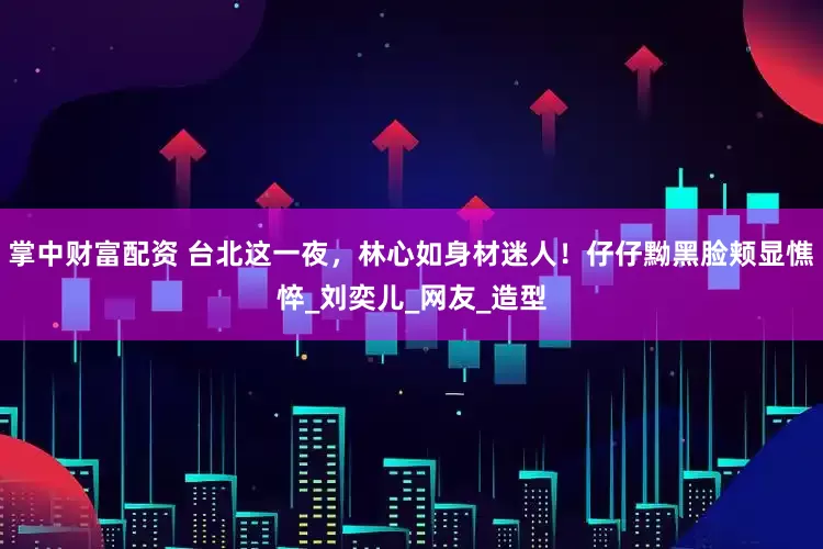 掌中财富配资 台北这一夜，林心如身材迷人！仔仔黝黑脸颊显憔悴_刘奕儿_网友_造型