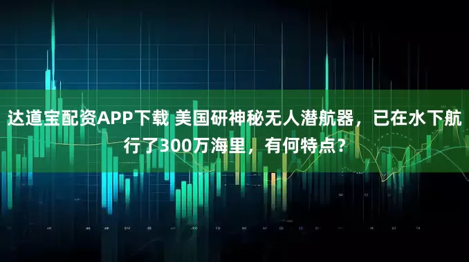 达道宝配资APP下载 美国研神秘无人潜航器，已在水下航行了300万海里，有何特点？