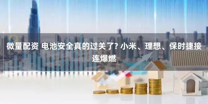 微量配资 电池安全真的过关了? 小米、理想、保时捷接连爆燃