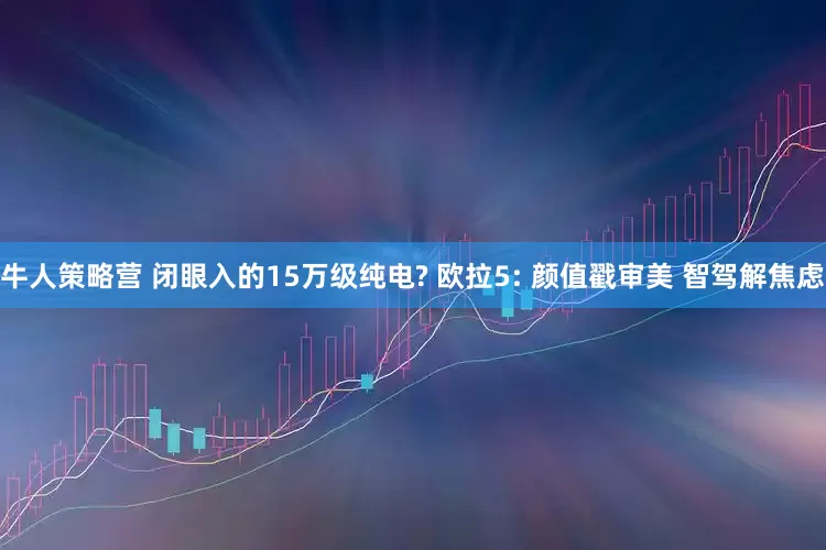 牛人策略营 闭眼入的15万级纯电? 欧拉5: 颜值戳审美 智驾解焦虑