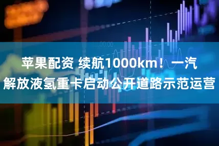 苹果配资 续航1000km!一汽解放液氢重卡启动公开道路示范运营