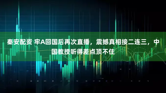 秦安配资 牢A回国后再次直播，震撼真相接二连三，中国教授听得差点顶不住