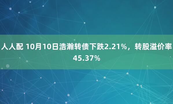 人人配 10月10日浩瀚转债下跌2.21%,转股溢价率45.37%