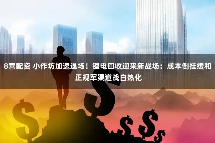 8喜配资 小作坊加速退场！锂电回收迎来新战场：成本倒挂缓和 正规军渠道战白热化